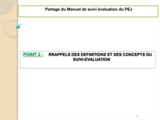 POINT 2 : RRAPPELS DES DEFINITIONS ET DES CONCEPTS DU
SUIVI-EVALUATION
Partage du Manuel de suivi évaluation du PEJ
5
 