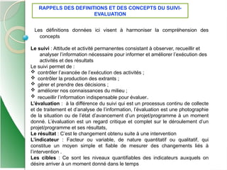 6
Les définitions données ici visent à harmoniser la compréhension des
concepts
Le suivi : Attitude et activité permanentes consistant à observer, recueillir et
analyser l’information nécessaire pour informer et améliorer l’exécution des
activités et des résultats
Le suivi permet de :
 contrôler l’avancée de l’exécution des activités ;
 contrôler la production des extrants ;
 gérer et prendre des décisions ;
 améliorer nos connaissances du milieu ;
 recueillir l’information indispensable pour évaluer.
L’évaluation : à la différence du suivi qui est un processus continu de collecte
et de traitement et d’analyse de l’information, l’évaluation est une photographie
de la situation ou de l’état d’avancement d’un projet/programme à un moment
donné. L’évaluation est un regard critique et complet sur le déroulement d’un
projet/programme et ses résultats,
Le résultat : C’est le changement obtenu suite à une intervention
L’indicateur : Facteur ou variable, de nature quantitatif ou qualitatif, qui
constitue un moyen simple et fiable de mesurer des changements liés à
l’intervention .
Les cibles : Ce sont les niveaux quantifiables des indicateurs auxquels on
désire arriver à un moment donné dans le temps
RAPPELS DES DEFINITIONS ET DES CONCEPTS DU SUIVI-
EVALUATION
 