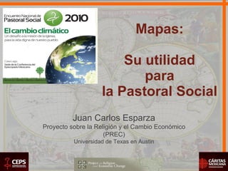 Mapas: Su utilidad para la Pastoral Social Juan Carlos Esparza Proyecto sobre la Religión y el Cambio Económico (PREC) Universidad de Texas en Austin 