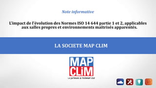 LA SOCIETE MAP CLIM
P
Note informative
L’impact de l’évolution des Normes ISO 14 644 partie 1 et 2, applicables
aux salles propres et environnements maîtrisés apparentés.
 