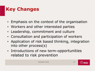 Key Changes
• Emphasis on the context of the organisation
• Workers and other interested parties
• Leadership, commitment and culture
• Consultation and participation of workers
• Application of risk based thinking, integration
into other process(s)
• Introductions of new term-opportunities
related to risk prevention
ISO45001:2018 10
 