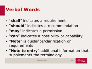 Verbal Words
• “shall” indicates a requirement
• “should” indicates a recommendation
• “may” indicates a permission
• “can” indicates a possibility or capability
• “Note” is guidance/clarification on
requirements
• “Note to entry” additional information that
supplements the terminology
ISO45001:2018 14
 