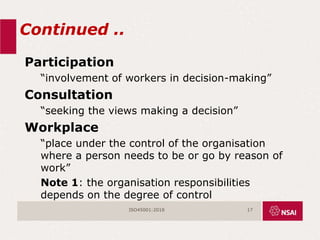 Continued ..
Participation
“involvement of workers in decision-making”
Consultation
“seeking the views making a decision”
Workplace
“place under the control of the organisation
where a person needs to be or go by reason of
work”
Note 1: the organisation responsibilities
depends on the degree of control
ISO45001:2018 17
 