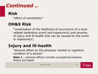 Continued ..
Risk
“effect of uncertainty”
OH&S Risk
“combination of the likelihood of occurrence of a work
related hazardous event and exposure(s) and severity
of injury and ill-health that can be caused by the event
or exposure(s)
Injury and ill-health
“adverse effect on the physical, mental or cognitive
condition of a person”
Note 1 – adverse effects includes occupational disease,
illness and death
ISO45001:2018 18
 