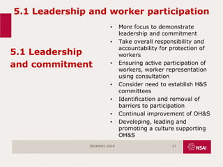 5.1 Leadership and worker participation
5.1 Leadership
and commitment
• More focus to demonstrate
leadership and commitment
• Take overall responsibility and
accountability for protection of
workers
• Ensuring active participation of
workers, worker representation
using consultation
• Consider need to establish H&S
committees
• Identification and removal of
barriers to participation
• Continual improvement of OH&S
• Developing, leading and
promoting a culture supporting
OH&S
ISO45001:2018 27
 