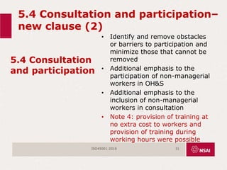 5.4 Consultation and participation–
new clause (2)
5.4 Consultation
and participation
• Identify and remove obstacles
or barriers to participation and
minimize those that cannot be
removed
• Additional emphasis to the
participation of non-managerial
workers in OH&S
• Additional emphasis to the
inclusion of non-managerial
workers in consultation
• Note 4: provision of training at
no extra cost to workers and
provision of training during
working hours were possible
ISO45001:2018 31
 