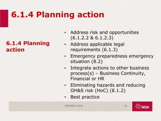 6.1.4 Planning action
6.1.4 Planning
action
• Address risk and opportunities
(6.1.2.2 & 6.1.2.3)
• Address applicable legal
requirements (6.1.3)
• Emergency preparedness emergency
situation (8.2)
• Integrate actions to other business
process(s) – Business Continuity,
Financial or HR
• Eliminating hazards and reducing
OH&S risk (HoC) (8.1.2)
• Best practice
ISO45001:2018 41
 
