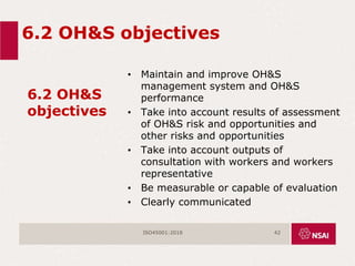 6.2 OH&S objectives
6.2 OH&S
objectives
• Maintain and improve OH&S
management system and OH&S
performance
• Take into account results of assessment
of OH&S risk and opportunities and
other risks and opportunities
• Take into account outputs of
consultation with workers and workers
representative
• Be measurable or capable of evaluation
• Clearly communicated
ISO45001:2018 42
 