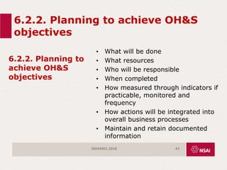 6.2.2. Planning to achieve OH&S
objectives
6.2.2. Planning to
achieve OH&S
objectives
• What will be done
• What resources
• Who will be responsible
• When completed
• How measured through indicators if
practicable, monitored and
frequency
• How actions will be integrated into
overall business processes
• Maintain and retain documented
information
ISO45001:2018 43
 
