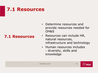7.1 Resources
7.1 Resources
• Determine resources and
provide resources needed for
OH&S
• Resources can include HR,
natural resources,
infrastructure and technology
• Human resources includes
- diversity, skills and
knowledge
ISO45001:2018 45
 