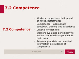 7.2 Competence
7.2 Competence
• Workers competence that impact
on OH&S performance
• Competence – appropriate
education, training and experience
• Criteria for each role
• Workers evaluated periodically to
ensure continued competence for
their roles
• Retain appropriate documented
information as evidence of
competence
ISO45001:2018 46
 