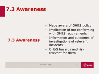 7.3 Awareness
7.3 Awareness
• Made aware of OH&S policy
• Implication of not conforming
with OH&S requirements
• Information and outcomes of
investigations of relevant
incidents
• OH&S hazards and risk
relevant for them
ISO45001:2018 47
 