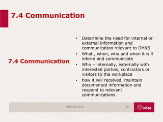 7.4 Communication
7.4 Communication
• Determine the need for internal or
external information and
communication relevant to OH&S
• What , when, who and when it will
inform and communicate
• Who – internally, externally with
interested parties, contractors or
visitors to the workplace
• how it will received, maintain
documented information and
respond to relevant
communications
ISO45001:2018 48
 