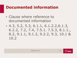 Documented information
• Clause where reference to
documented information
• 4.3, 5.2, 5.3, 6.1.1, 6.1.2.2,6.1.3,
6.2.2, 7.2, 7.4, 7.5.1. 7.5.3, 8.1.1.,
8.2, 9.1.1, 9.1.2, 9.2.2, 9.3, 10.1 &
10.2
ISO45001:2018 50
 