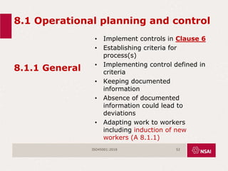 8.1 Operational planning and control
8.1.1 General
• Implement controls in Clause 6
• Establishing criteria for
process(s)
• Implementing control defined in
criteria
• Keeping documented
information
• Absence of documented
information could lead to
deviations
• Adapting work to workers
including induction of new
workers (A 8.1.1)
ISO45001:2018 52
 