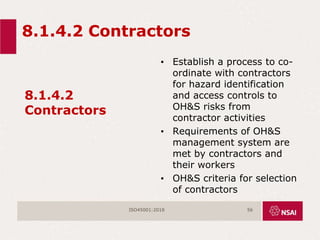 8.1.4.2 Contractors
8.1.4.2
Contractors
• Establish a process to co-
ordinate with contractors
for hazard identification
and access controls to
OH&S risks from
contractor activities
• Requirements of OH&S
management system are
met by contractors and
their workers
• OH&S criteria for selection
of contractors
ISO45001:2018 56
 