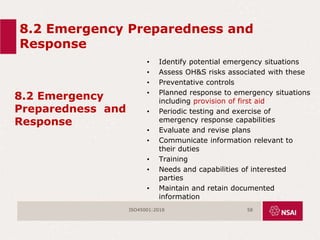 8.2 Emergency Preparedness and
Response
8.2 Emergency
Preparedness and
Response
• Identify potential emergency situations
• Assess OH&S risks associated with these
• Preventative controls
• Planned response to emergency situations
including provision of first aid
• Periodic testing and exercise of
emergency response capabilities
• Evaluate and revise plans
• Communicate information relevant to
their duties
• Training
• Needs and capabilities of interested
parties
• Maintain and retain documented
information
ISO45001:2018 58
 