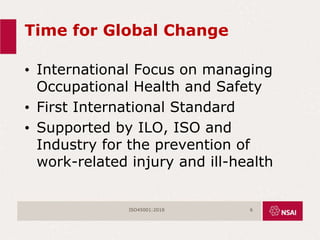 Time for Global Change
• International Focus on managing
Occupational Health and Safety
• First International Standard
• Supported by ILO, ISO and
Industry for the prevention of
work-related injury and ill-health
ISO45001:2018 6
 