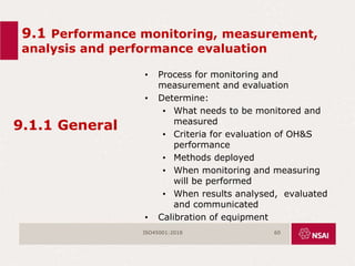 9.1 Performance monitoring, measurement,
analysis and performance evaluation
9.1.1 General
• Process for monitoring and
measurement and evaluation
• Determine:
• What needs to be monitored and
measured
• Criteria for evaluation of OH&S
performance
• Methods deployed
• When monitoring and measuring
will be performed
• When results analysed, evaluated
and communicated
• Calibration of equipment
ISO45001:2018 60
 
