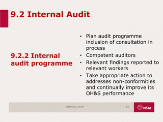 9.2 Internal Audit
9.2.2 Internal
audit programme
• Plan audit programme
inclusion of consultation in
process
• Competent auditors
• Relevant findings reported to
relevant workers
• Take appropriate action to
addresses non-conformities
and continually improve its
OH&S performance
ISO45001:2018 63
 