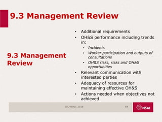 9.3 Management Review
9.3 Management
Review
• Additional requirements
• OH&S performance including trends
in:
• Incidents
• Worker participation and outputs of
consultations
• OH&S risks, risks and OH&S
opportunities
• Relevant communication with
interested parties
• Adequacy of resources for
maintaining effective OH&S
• Actions needed when objectives not
achieved
ISO45001:2018 64
 
