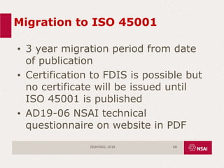Migration to ISO 45001
• 3 year migration period from date
of publication
• Certification to FDIS is possible but
no certificate will be issued until
ISO 45001 is published
• AD19-06 NSAI technical
questionnaire on website in PDF
ISO45001:2018 68
 
