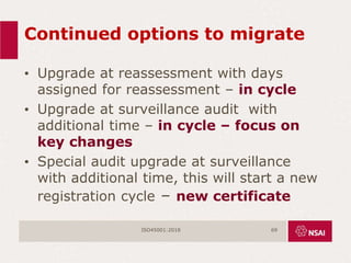 Continued options to migrate
• Upgrade at reassessment with days
assigned for reassessment – in cycle
• Upgrade at surveillance audit with
additional time – in cycle – focus on
key changes
• Special audit upgrade at surveillance
with additional time, this will start a new
registration cycle – new certificate
ISO45001:2018 69
 