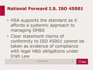 National Forward I.S. ISO 45001
• HSA supports the standard as it
affords a systemic approach to
managing OH&S
• Clear statement claims of
conformity to ISO 45001 cannot be
taken as evidence of compliance
with legal H&S obligations under
Irish Law
ISO45001:2018 70
 