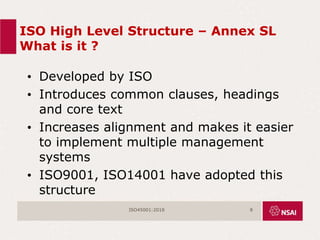 ISO High Level Structure – Annex SL
What is it ?
• Developed by ISO
• Introduces common clauses, headings
and core text
• Increases alignment and makes it easier
to implement multiple management
systems
• ISO9001, ISO14001 have adopted this
structure
ISO45001:2018 8
 
