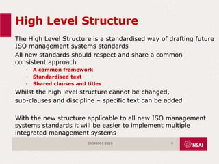 High Level Structure
The High Level Structure is a standardised way of drafting future
ISO management systems standards
All new standards should respect and share a common
consistent approach
• A common framework
• Standardised text
• Shared clauses and titles
Whilst the high level structure cannot be changed,
sub-clauses and discipline – specific text can be added
With the new structure applicable to all new ISO management
systems standards it will be easier to implement multiple
integrated management systems
ISO45001:2018 9
 