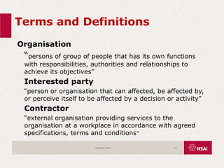 Terms and Definitions
Organisation
“persons of group of people that has its own functions
with responsibilities, authorities and relationships to
achieve its objectives”
Interested party
“person or organisation that can affected, be affected by,
or perceive itself to be affected by a decision or activity”
Contractor
“external organisation providing services to the
organisation at a workplace in accordance with agreed
specifications, terms and conditions”
ISO45001:2018 15
 