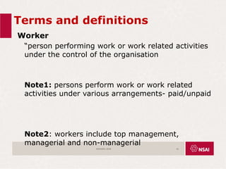 Terms and definitions
Worker
“person performing work or work related activities
under the control of the organisation
Note1: persons perform work or work related
activities under various arrangements- paid/unpaid
Note2: workers include top management,
managerial and non-managerial
ISO45001:2018 16
 