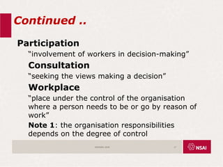 Continued ..
Participation
“involvement of workers in decision-making”
Consultation
“seeking the views making a decision”
Workplace
“place under the control of the organisation
where a person needs to be or go by reason of
work”
Note 1: the organisation responsibilities
depends on the degree of control
ISO45001:2018 17
 