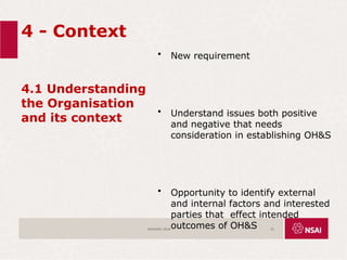 4 - Context
4.1 Understanding
the Organisation
and its context
• New requirement
• Understand issues both positive
and negative that needs
consideration in establishing OH&S
• Opportunity to identify external
and internal factors and interested
parties that effect intended
outcomes of OH&S
ISO45001:2018 22
 