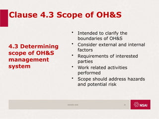 Clause 4.3 Scope of OH&S
4.3 Determining
scope of OH&S
management
system
• Intended to clarify the
boundaries of OH&S
• Consider external and internal
factors
• Requirements of interested
parties
• Work related activities
performed
• Scope should address hazards
and potential risk
ISO45001:2018 24
 
