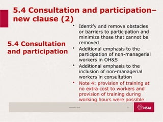 5.4 Consultation and participation–
new clause (2)
5.4 Consultation
and participation
• Identify and remove obstacles
or barriers to participation and
minimize those that cannot be
removed
• Additional emphasis to the
participation of non-managerial
workers in OH&S
• Additional emphasis to the
inclusion of non-managerial
workers in consultation
• Note 4: provision of training at
no extra cost to workers and
provision of training during
working hours were possible
ISO45001:2018 31
 