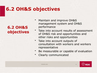 6.2 OH&S objectives
6.2 OH&S
objectives
• Maintain and improve OH&S
management system and OH&S
performance
• Take into account results of assessment
of OH&S risk and opportunities and
other risks and opportunities
• Take into account outputs of
consultation with workers and workers
representative
• Be measurable or capable of evaluation
• Clearly communicated
ISO45001:2018 42
 