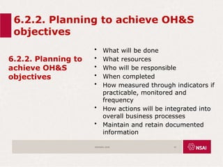 6.2.2. Planning to achieve OH&S
objectives
6.2.2. Planning to
achieve OH&S
objectives
• What will be done
• What resources
• Who will be responsible
• When completed
• How measured through indicators if
practicable, monitored and
frequency
• How actions will be integrated into
overall business processes
• Maintain and retain documented
information
ISO45001:2018 43
 