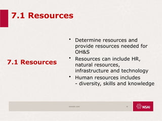 7.1 Resources
7.1 Resources
• Determine resources and
provide resources needed for
OH&S
• Resources can include HR,
natural resources,
infrastructure and technology
• Human resources includes
- diversity, skills and knowledge
ISO45001:2018 45
 