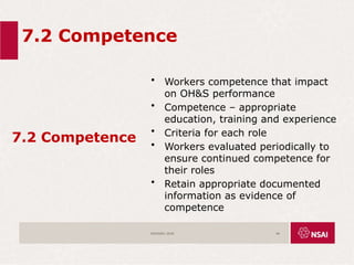 7.2 Competence
7.2 Competence
• Workers competence that impact
on OH&S performance
• Competence – appropriate
education, training and experience
• Criteria for each role
• Workers evaluated periodically to
ensure continued competence for
their roles
• Retain appropriate documented
information as evidence of
competence
ISO45001:2018 46
 