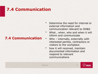 7.4 Communication
7.4 Communication
• Determine the need for internal or
external information and
communication relevant to OH&S
• What , when, who and when it will
inform and communicate
• Who – internally, externally with
interested parties, contractors or
visitors to the workplace
• how it will received, maintain
documented information and
respond to relevant
communications
ISO45001:2018 48
 