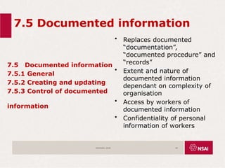 7.5 Documented information
7.5 Documented information
7.5.1 General
7.5.2 Creating and updating
7.5.3 Control of documented
information
• Replaces documented
“documentation”,
“documented procedure” and
“records”
• Extent and nature of
documented information
dependant on complexity of
organisation
• Access by workers of
documented information
• Confidentiality of personal
information of workers
ISO45001:2018 49
 