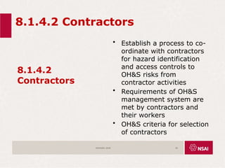 8.1.4.2 Contractors
8.1.4.2
Contractors
• Establish a process to co-
ordinate with contractors
for hazard identification
and access controls to
OH&S risks from
contractor activities
• Requirements of OH&S
management system are
met by contractors and
their workers
• OH&S criteria for selection
of contractors
ISO45001:2018 56
 