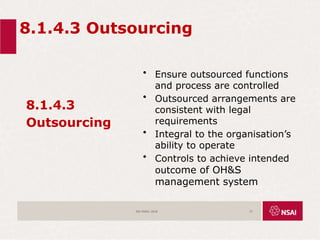 8.1.4.3 Outsourcing
8.1.4.3
Outsourcing
• Ensure outsourced functions
and process are controlled
• Outsourced arrangements are
consistent with legal
requirements
• Integral to the organisation’s
ability to operate
• Controls to achieve intended
outcome of OH&S
management system
ISO 45001:2018 57
 