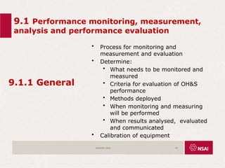 9.1 Performance monitoring, measurement,
analysis and performance evaluation
9.1.1 General
• Process for monitoring and
measurement and evaluation
• Determine:
• What needs to be monitored and
measured
• Criteria for evaluation of OH&S
performance
• Methods deployed
• When monitoring and measuring
will be performed
• When results analysed, evaluated
and communicated
• Calibration of equipment
ISO45001:2018 60
 