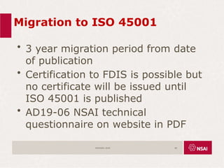 Migration to ISO 45001
• 3 year migration period from date
of publication
• Certification to FDIS is possible but
no certificate will be issued until
ISO 45001 is published
• AD19-06 NSAI technical
questionnaire on website in PDF
ISO45001:2018 68
 