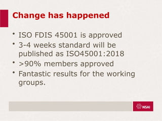 Change has happened
• ISO FDIS 45001 is approved
• 3-4 weeks standard will be
published as ISO45001:2018
• >90% members approved
• Fantastic results for the working
groups.
 