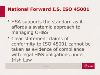 National Forward I.S. ISO 45001
• HSA supports the standard as it
affords a systemic approach to
managing OH&S
• Clear statement claims of
conformity to ISO 45001 cannot be
taken as evidence of compliance
with legal H&S obligations under
Irish Law
ISO45001:2018 70
 