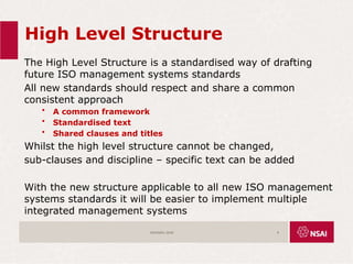High Level Structure
The High Level Structure is a standardised way of drafting
future ISO management systems standards
All new standards should respect and share a common
consistent approach
• A common framework
• Standardised text
• Shared clauses and titles
Whilst the high level structure cannot be changed,
sub-clauses and discipline – specific text can be added
With the new structure applicable to all new ISO management
systems standards it will be easier to implement multiple
integrated management systems
ISO45001:2018 9
 