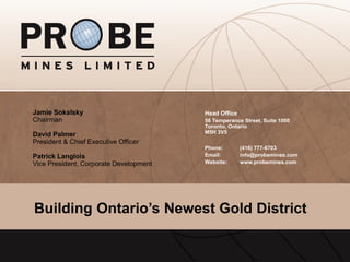 TSX.V: PRB
Phone: (416) 777-6703
Email: info@probemines.com
Website: www.probemines.com
Head Office
56 Temperance Street, Suite 1000
Toronto, Ontario
M5H 3V5
Building Ontario’s Newest Gold District
Jamie Sokalsky
Chairman
David Palmer
President & Chief Executive Officer
Patrick Langlois
Vice President, Corporate Development
 